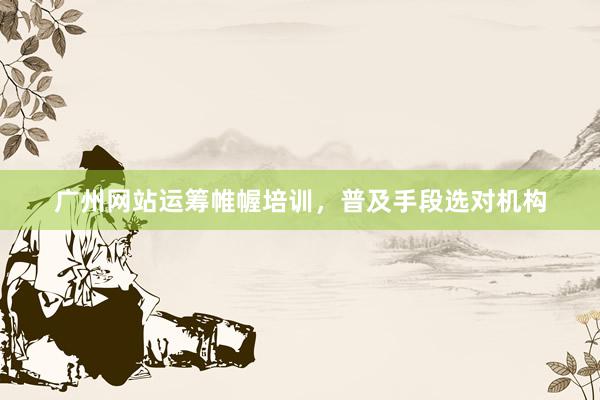 广州网站运筹帷幄培训，普及手段选对机构