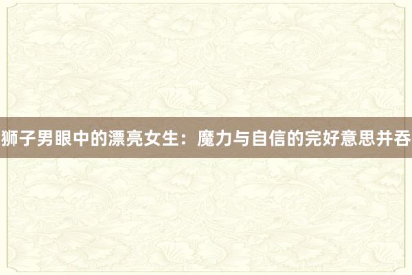 狮子男眼中的漂亮女生：魔力与自信的完好意思并吞